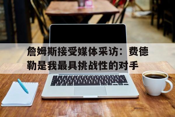 詹姆斯接受媒体采访：费德勒是我最具挑战性的对手的简单介绍